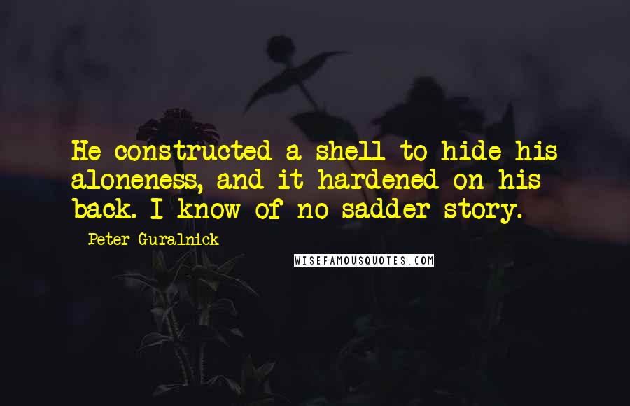 Peter Guralnick Quotes: He constructed a shell to hide his aloneness, and it hardened on his back. I know of no sadder story.