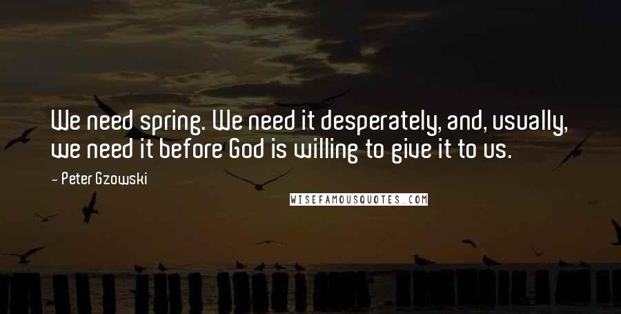 Peter Gzowski Quotes: We need spring. We need it desperately, and, usually, we need it before God is willing to give it to us.