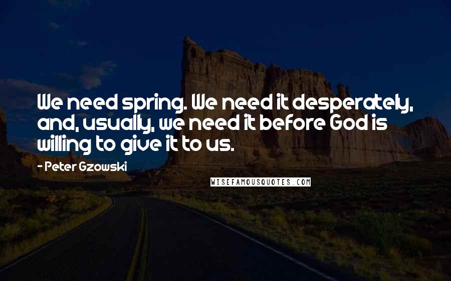 Peter Gzowski Quotes: We need spring. We need it desperately, and, usually, we need it before God is willing to give it to us.