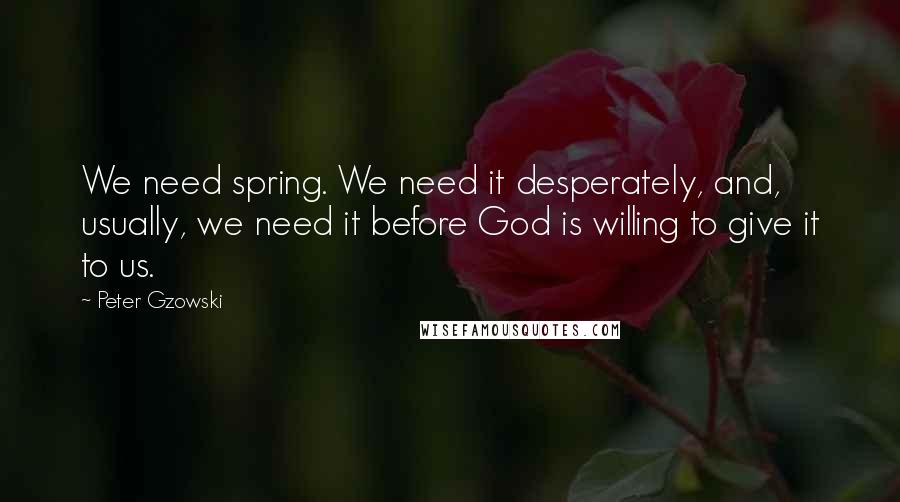 Peter Gzowski Quotes: We need spring. We need it desperately, and, usually, we need it before God is willing to give it to us.