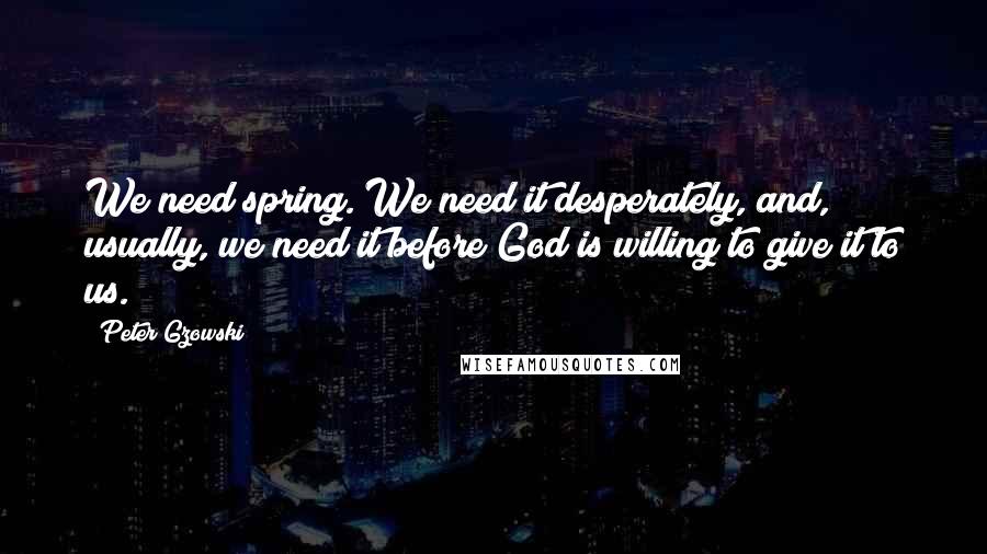 Peter Gzowski Quotes: We need spring. We need it desperately, and, usually, we need it before God is willing to give it to us.