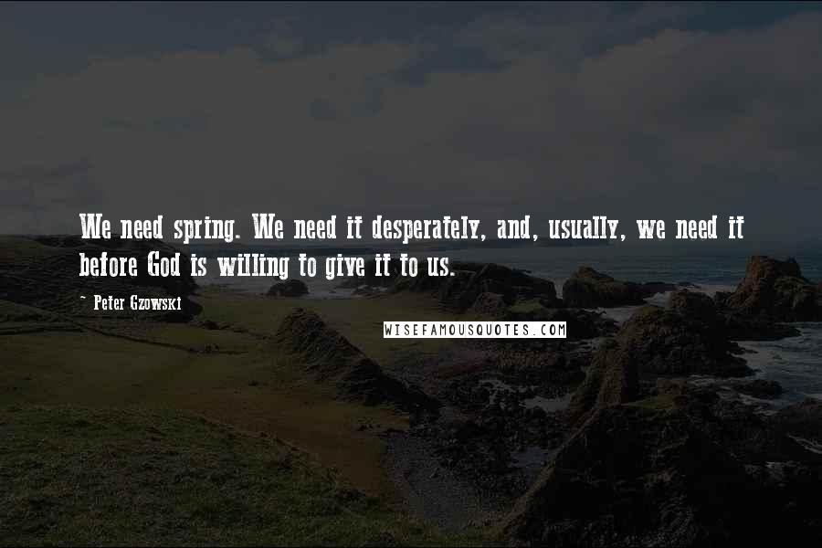 Peter Gzowski Quotes: We need spring. We need it desperately, and, usually, we need it before God is willing to give it to us.