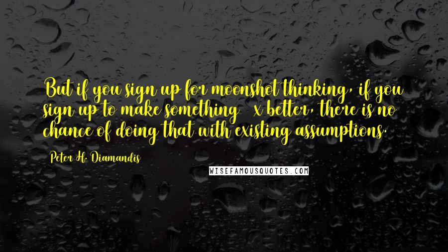 Peter H. Diamandis Quotes: But if you sign up for moonshot thinking, if you sign up to make something 10x better, there is no chance of doing that with existing assumptions.