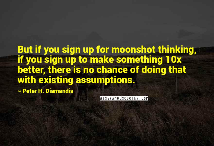 Peter H. Diamandis Quotes: But if you sign up for moonshot thinking, if you sign up to make something 10x better, there is no chance of doing that with existing assumptions.