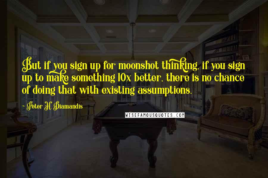 Peter H. Diamandis Quotes: But if you sign up for moonshot thinking, if you sign up to make something 10x better, there is no chance of doing that with existing assumptions.