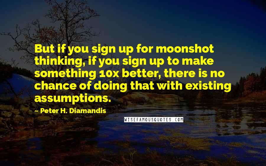 Peter H. Diamandis Quotes: But if you sign up for moonshot thinking, if you sign up to make something 10x better, there is no chance of doing that with existing assumptions.