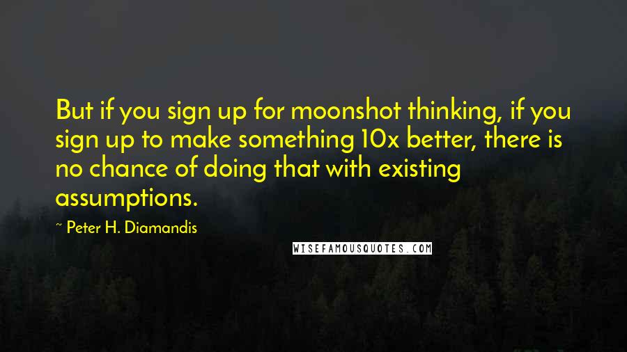 Peter H. Diamandis Quotes: But if you sign up for moonshot thinking, if you sign up to make something 10x better, there is no chance of doing that with existing assumptions.