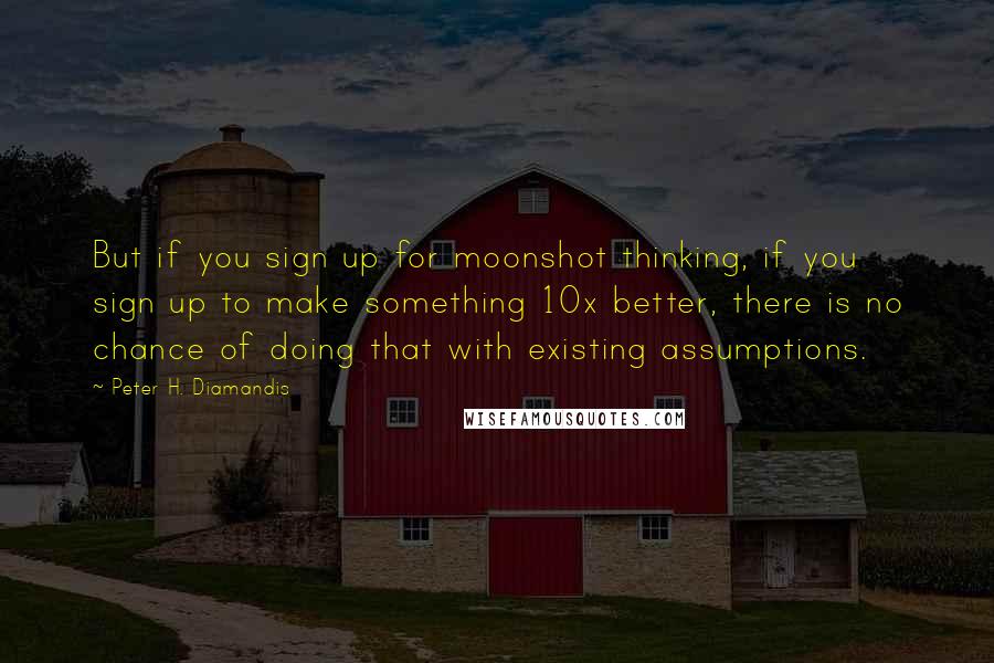 Peter H. Diamandis Quotes: But if you sign up for moonshot thinking, if you sign up to make something 10x better, there is no chance of doing that with existing assumptions.