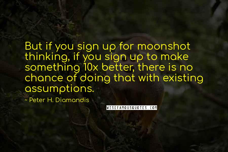 Peter H. Diamandis Quotes: But if you sign up for moonshot thinking, if you sign up to make something 10x better, there is no chance of doing that with existing assumptions.