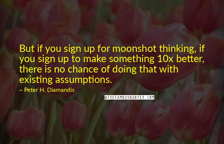 Peter H. Diamandis Quotes: But if you sign up for moonshot thinking, if you sign up to make something 10x better, there is no chance of doing that with existing assumptions.