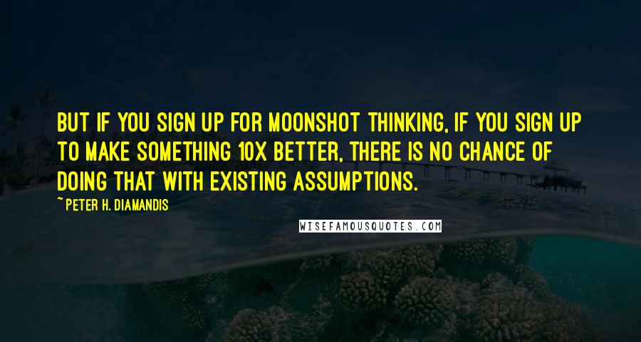 Peter H. Diamandis Quotes: But if you sign up for moonshot thinking, if you sign up to make something 10x better, there is no chance of doing that with existing assumptions.