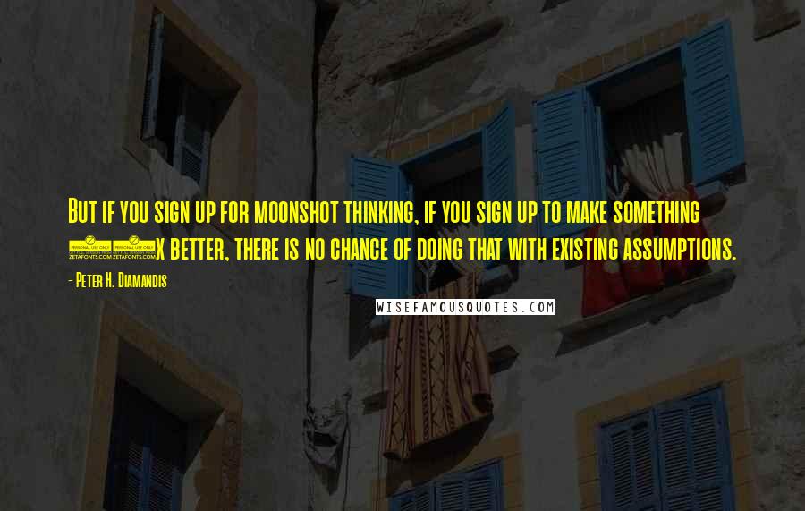 Peter H. Diamandis Quotes: But if you sign up for moonshot thinking, if you sign up to make something 10x better, there is no chance of doing that with existing assumptions.