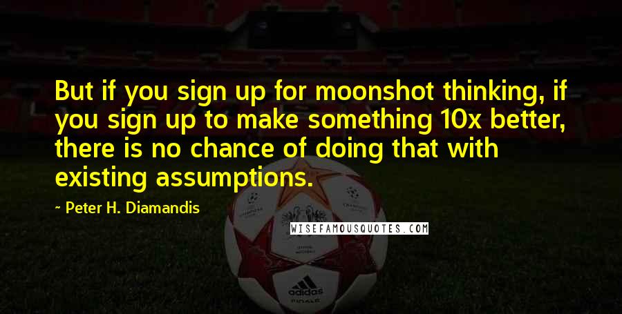 Peter H. Diamandis Quotes: But if you sign up for moonshot thinking, if you sign up to make something 10x better, there is no chance of doing that with existing assumptions.