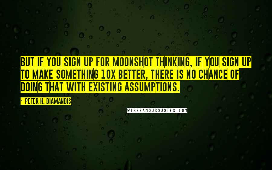 Peter H. Diamandis Quotes: But if you sign up for moonshot thinking, if you sign up to make something 10x better, there is no chance of doing that with existing assumptions.