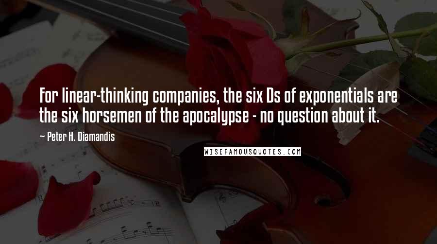 Peter H. Diamandis Quotes: For linear-thinking companies, the six Ds of exponentials are the six horsemen of the apocalypse - no question about it.