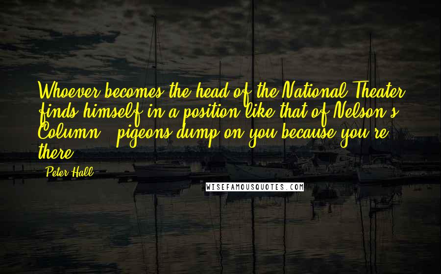 Peter Hall Quotes: Whoever becomes the head of the National Theater finds himself in a position like that of Nelson's Column - pigeons dump on you because you're there.