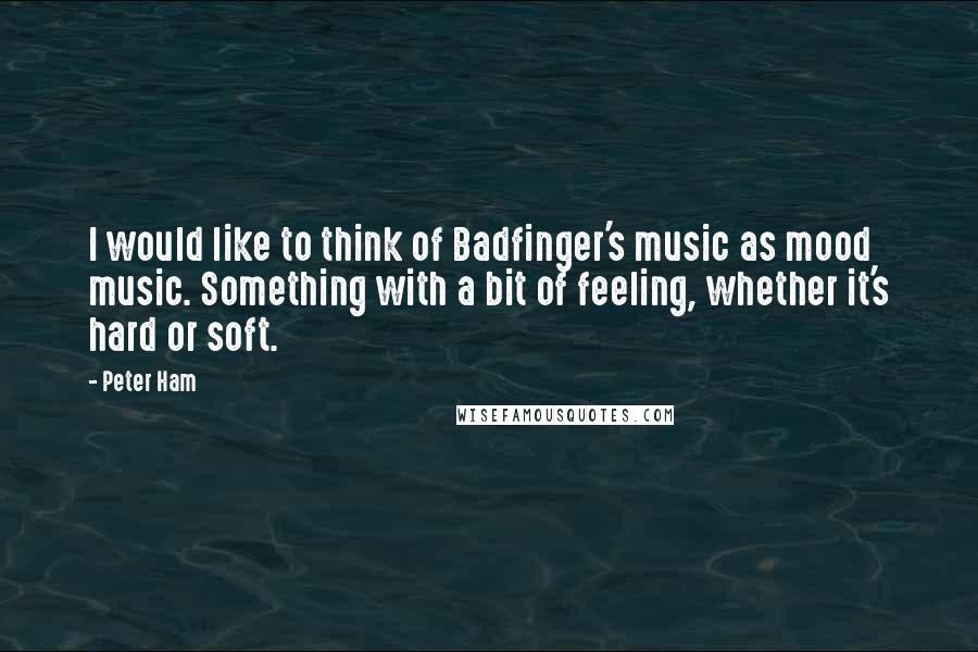 Peter Ham Quotes: I would like to think of Badfinger's music as mood music. Something with a bit of feeling, whether it's hard or soft.