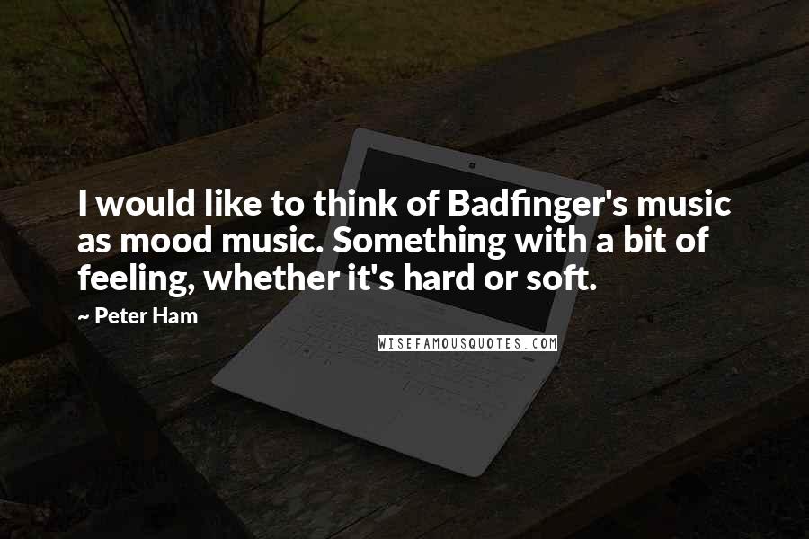 Peter Ham Quotes: I would like to think of Badfinger's music as mood music. Something with a bit of feeling, whether it's hard or soft.