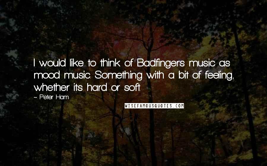 Peter Ham Quotes: I would like to think of Badfinger's music as mood music. Something with a bit of feeling, whether it's hard or soft.