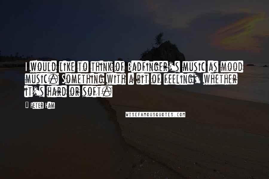 Peter Ham Quotes: I would like to think of Badfinger's music as mood music. Something with a bit of feeling, whether it's hard or soft.