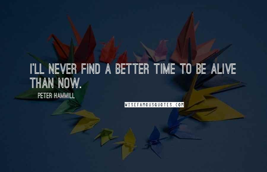 Peter Hammill Quotes: I'll never find a better time to be alive than now.