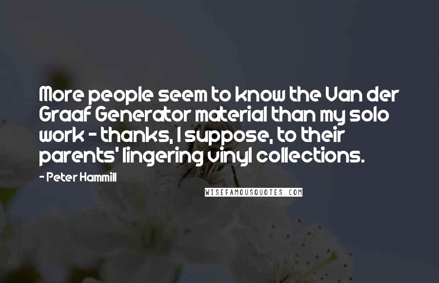 Peter Hammill Quotes: More people seem to know the Van der Graaf Generator material than my solo work - thanks, I suppose, to their parents' lingering vinyl collections.