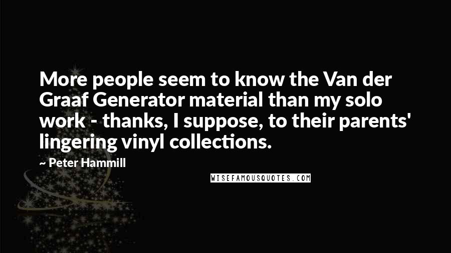 Peter Hammill Quotes: More people seem to know the Van der Graaf Generator material than my solo work - thanks, I suppose, to their parents' lingering vinyl collections.