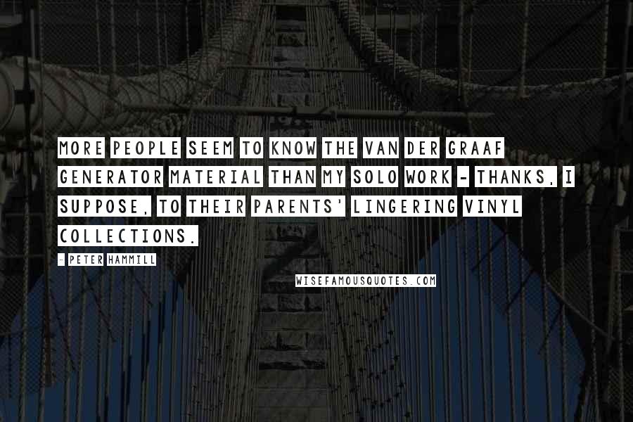 Peter Hammill Quotes: More people seem to know the Van der Graaf Generator material than my solo work - thanks, I suppose, to their parents' lingering vinyl collections.