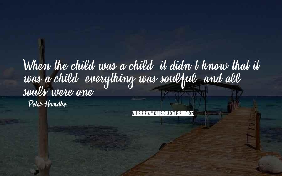 Peter Handke Quotes: When the child was a child, it didn't know that it was a child, everything was soulful, and all souls were one.