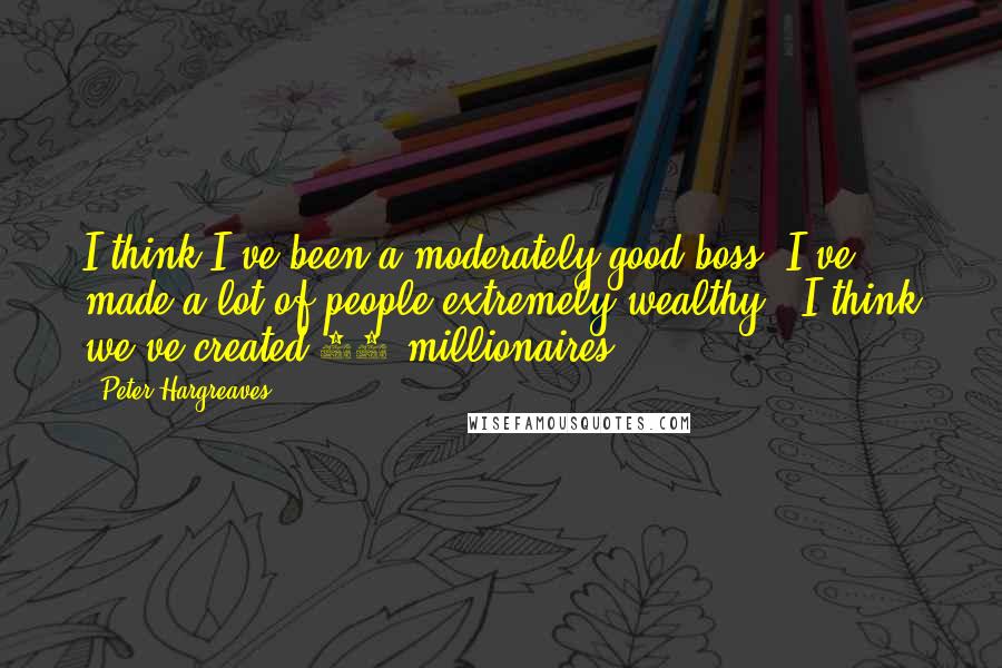 Peter Hargreaves Quotes: I think I've been a moderately good boss. I've made a lot of people extremely wealthy - I think we've created 30 millionaires.