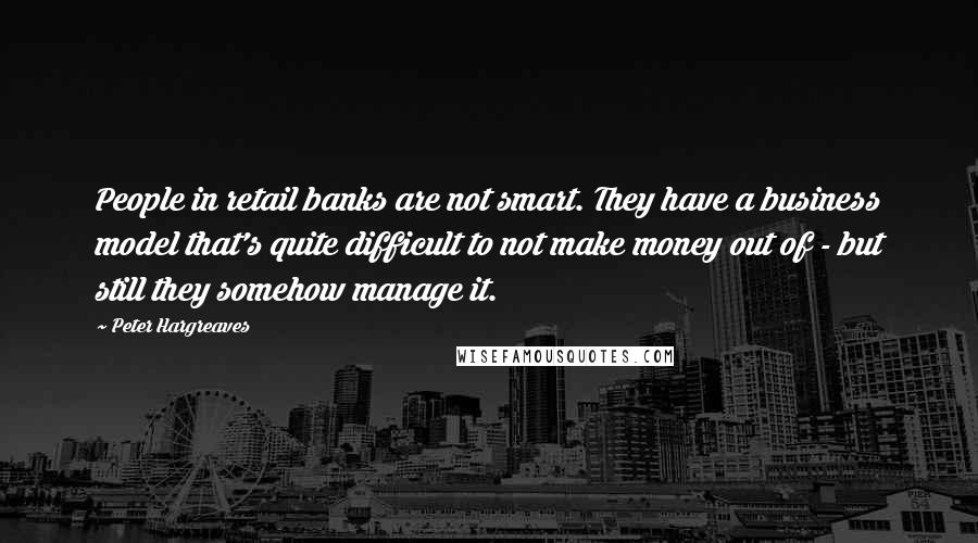 Peter Hargreaves Quotes: People in retail banks are not smart. They have a business model that's quite difficult to not make money out of - but still they somehow manage it.