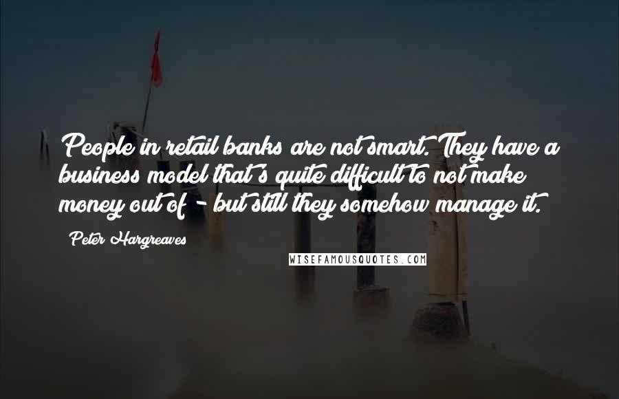 Peter Hargreaves Quotes: People in retail banks are not smart. They have a business model that's quite difficult to not make money out of - but still they somehow manage it.
