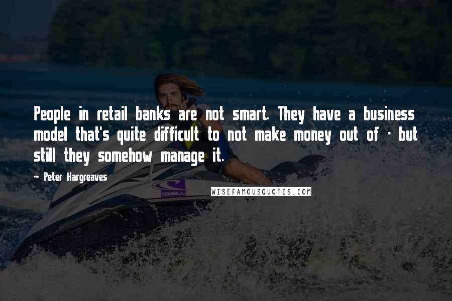 Peter Hargreaves Quotes: People in retail banks are not smart. They have a business model that's quite difficult to not make money out of - but still they somehow manage it.