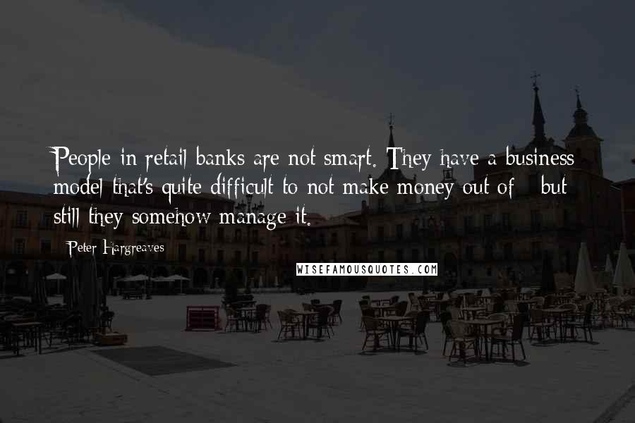 Peter Hargreaves Quotes: People in retail banks are not smart. They have a business model that's quite difficult to not make money out of - but still they somehow manage it.