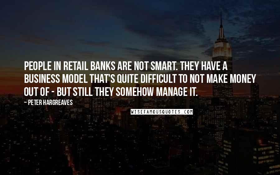 Peter Hargreaves Quotes: People in retail banks are not smart. They have a business model that's quite difficult to not make money out of - but still they somehow manage it.
