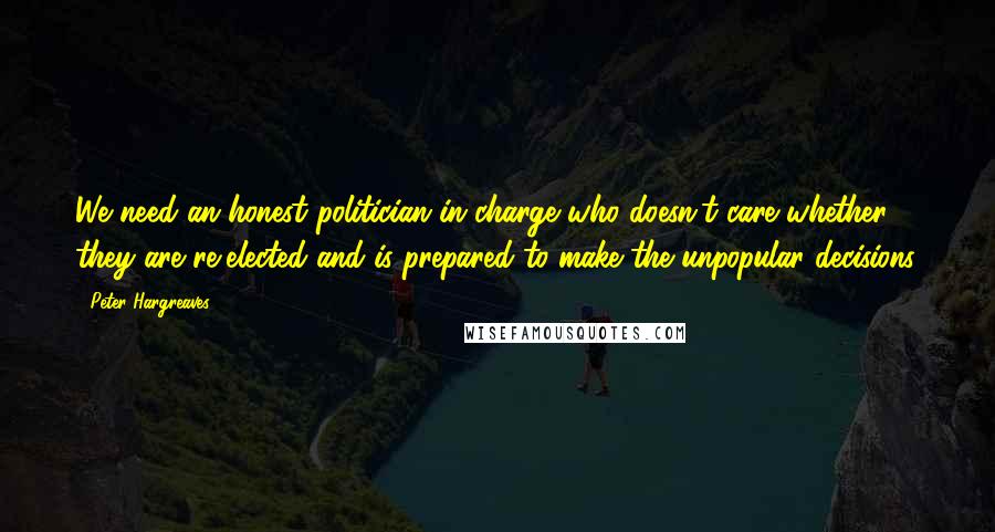 Peter Hargreaves Quotes: We need an honest politician in charge who doesn't care whether they are re-elected and is prepared to make the unpopular decisions.
