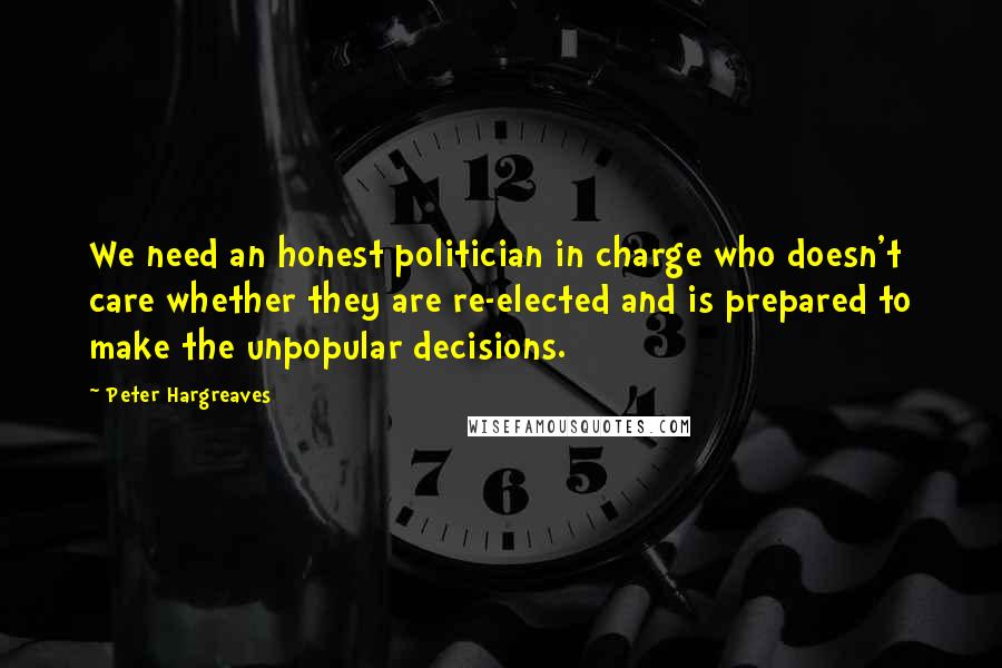 Peter Hargreaves Quotes: We need an honest politician in charge who doesn't care whether they are re-elected and is prepared to make the unpopular decisions.