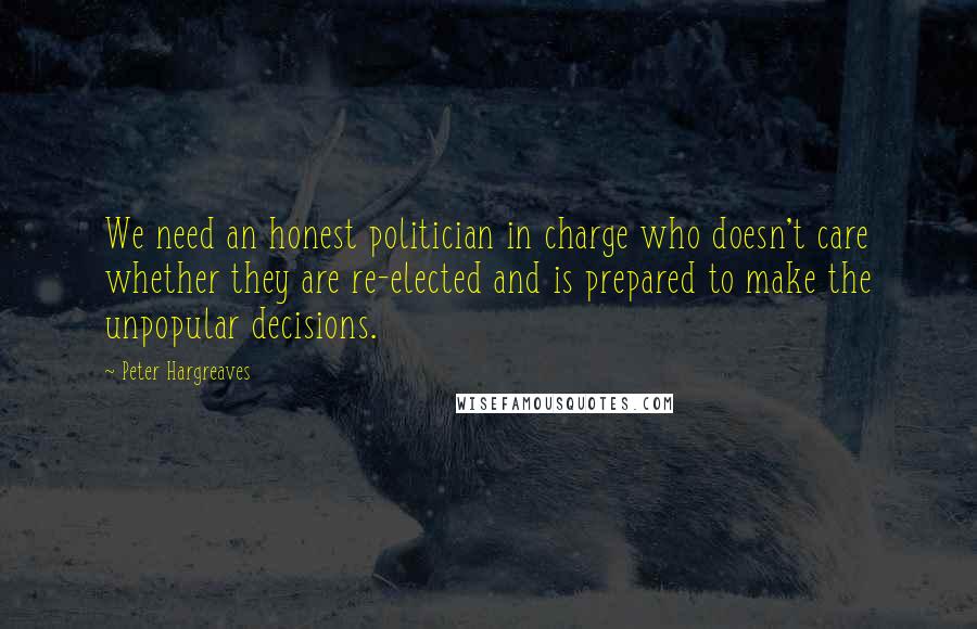 Peter Hargreaves Quotes: We need an honest politician in charge who doesn't care whether they are re-elected and is prepared to make the unpopular decisions.