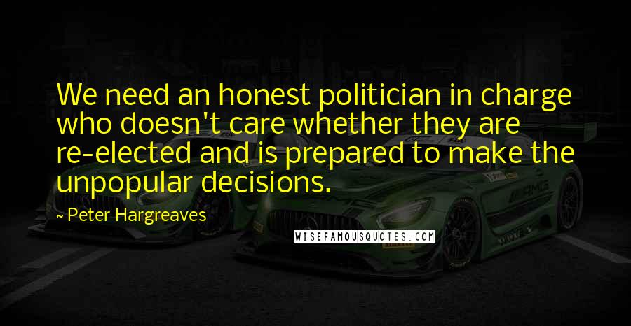 Peter Hargreaves Quotes: We need an honest politician in charge who doesn't care whether they are re-elected and is prepared to make the unpopular decisions.