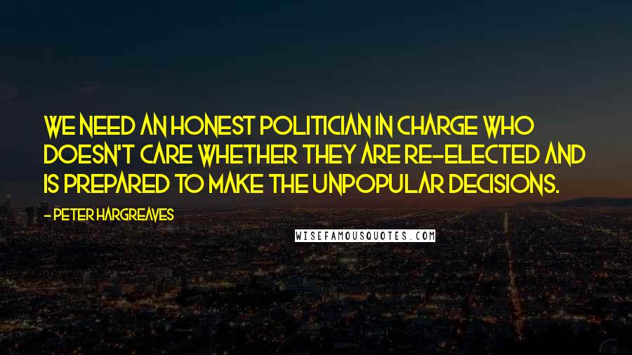 Peter Hargreaves Quotes: We need an honest politician in charge who doesn't care whether they are re-elected and is prepared to make the unpopular decisions.