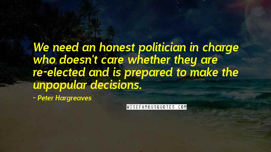 Peter Hargreaves Quotes: We need an honest politician in charge who doesn't care whether they are re-elected and is prepared to make the unpopular decisions.