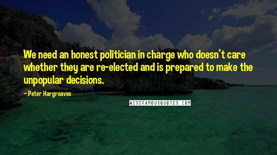 Peter Hargreaves Quotes: We need an honest politician in charge who doesn't care whether they are re-elected and is prepared to make the unpopular decisions.