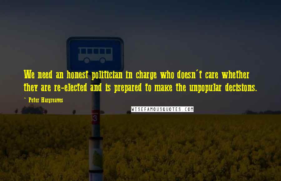 Peter Hargreaves Quotes: We need an honest politician in charge who doesn't care whether they are re-elected and is prepared to make the unpopular decisions.