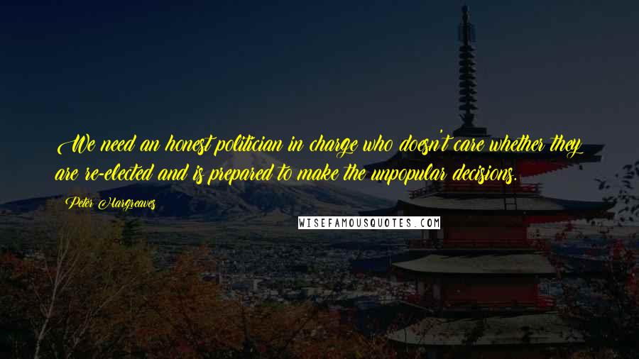 Peter Hargreaves Quotes: We need an honest politician in charge who doesn't care whether they are re-elected and is prepared to make the unpopular decisions.