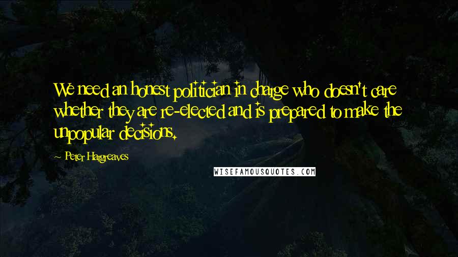 Peter Hargreaves Quotes: We need an honest politician in charge who doesn't care whether they are re-elected and is prepared to make the unpopular decisions.