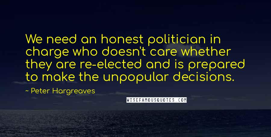 Peter Hargreaves Quotes: We need an honest politician in charge who doesn't care whether they are re-elected and is prepared to make the unpopular decisions.