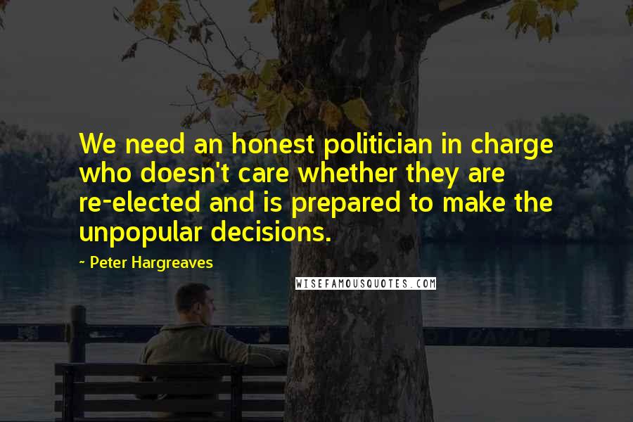 Peter Hargreaves Quotes: We need an honest politician in charge who doesn't care whether they are re-elected and is prepared to make the unpopular decisions.