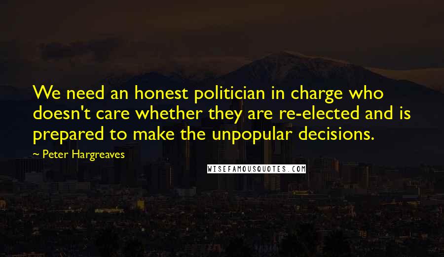 Peter Hargreaves Quotes: We need an honest politician in charge who doesn't care whether they are re-elected and is prepared to make the unpopular decisions.