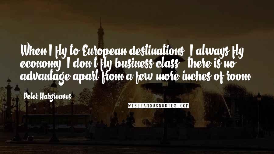 Peter Hargreaves Quotes: When I fly to European destinations, I always fly economy; I don't fly business class - there is no advantage apart from a few more inches of room.