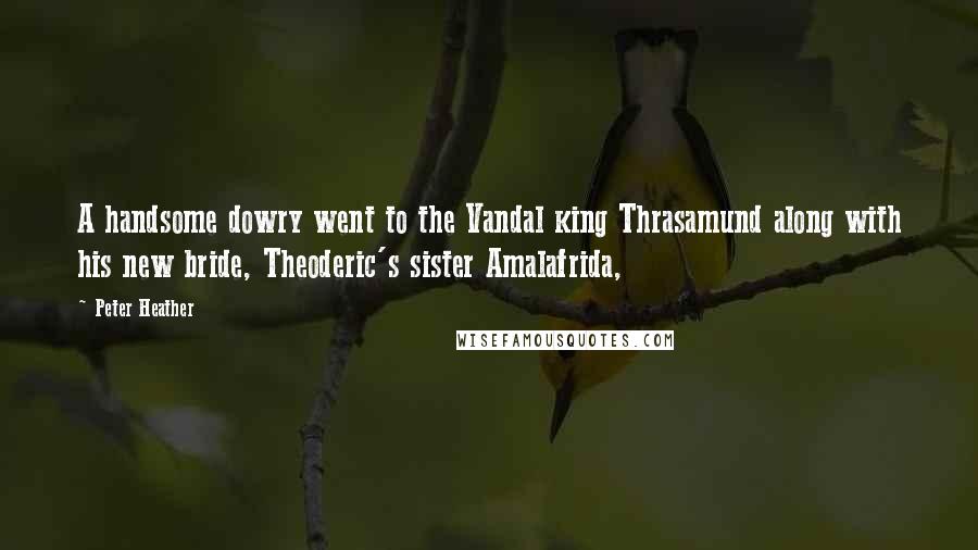 Peter Heather Quotes: A handsome dowry went to the Vandal king Thrasamund along with his new bride, Theoderic's sister Amalafrida,